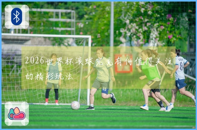 2026世界杯滚球究竟有何值得关注的精彩玩法
